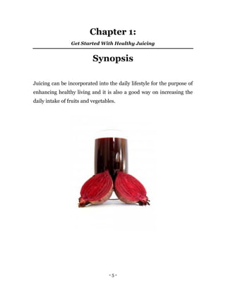 - 5 -
Chapter 1:
Get Started With Healthy Juicing
Synopsis
Juicing can be incorporated into the daily lifestyle for the purpose of
enhancing healthy living and it is also a good way on increasing the
daily intake of fruits and vegetables.
 