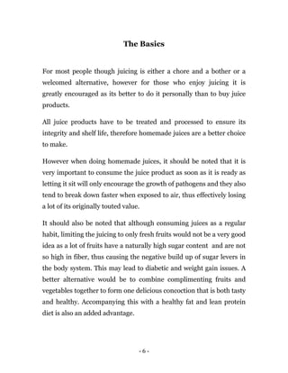 - 6 -
The Basics
For most people though juicing is either a chore and a bother or a
welcomed alternative, however for those who enjoy juicing it is
greatly encouraged as its better to do it personally than to buy juice
products.
All juice products have to be treated and processed to ensure its
integrity and shelf life, therefore homemade juices are a better choice
to make.
However when doing homemade juices, it should be noted that it is
very important to consume the juice product as soon as it is ready as
letting it sit will only encourage the growth of pathogens and they also
tend to break down faster when exposed to air, thus effectively losing
a lot of its originally touted value.
It should also be noted that although consuming juices as a regular
habit, limiting the juicing to only fresh fruits would not be a very good
idea as a lot of fruits have a naturally high sugar content and are not
so high in fiber, thus causing the negative build up of sugar levers in
the body system. This may lead to diabetic and weight gain issues. A
better alternative would be to combine complimenting fruits and
vegetables together to form one delicious concoction that is both tasty
and healthy. Accompanying this with a healthy fat and lean protein
diet is also an added advantage.
 