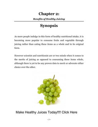 - 7 -
Chapter 2:
Benefits of Healthy Juicing
Synopsis
As more people indulge in this form of healthy nutritional intake, it is
becoming more popular to consume fruits and vegetable through
juicing rather than eating these items as a whole and in its original
form.
However scientist and nutritionist are or two minds when it comes to
the merits of juicing as opposed to consuming these items whole,
although there is yet to be any proven data to merit or advocate either
choice over the other.
Make Healthy Juices Today!!!! Click Here
 