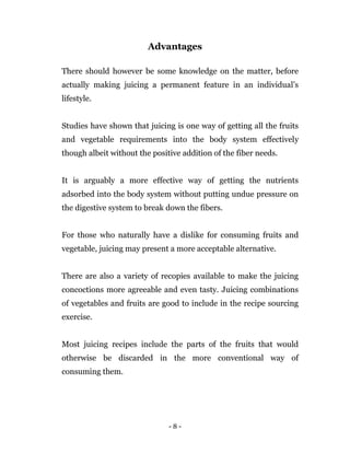 - 8 -
Advantages
There should however be some knowledge on the matter, before
actually making juicing a permanent feature in an individual’s
lifestyle.
Studies have shown that juicing is one way of getting all the fruits
and vegetable requirements into the body system effectively
though albeit without the positive addition of the fiber needs.
It is arguably a more effective way of getting the nutrients
adsorbed into the body system without putting undue pressure on
the digestive system to break down the fibers.
For those who naturally have a dislike for consuming fruits and
vegetable, juicing may present a more acceptable alternative.
There are also a variety of recopies available to make the juicing
concoctions more agreeable and even tasty. Juicing combinations
of vegetables and fruits are good to include in the recipe sourcing
exercise.
Most juicing recipes include the parts of the fruits that would
otherwise be discarded in the more conventional way of
consuming them.
 