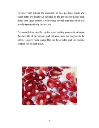 - 9 -
However with juicing the inclusion of pits, peelings, seeds and
other parts are usually all included in the process for it has been
noted that these contain a rich source of vital nutrients which are
usually systematically thrown out.
Processed juices usually require some heating process to enhance
the shelf life of the product and this can cause the enzymes to be
killed. However with juicing this can be avoided and the enzyme
content can be kept intact.
 