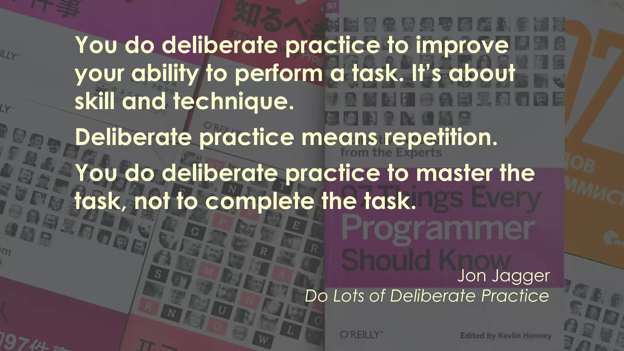 You do deliberate practice to improve
your ability to perform a task. It’s about
skill and technique.
Deliberate practice means repetition.
You do deliberate practice to master the
task, not to complete the task.
Jon Jagger
Do Lots of Deliberate Practice
 