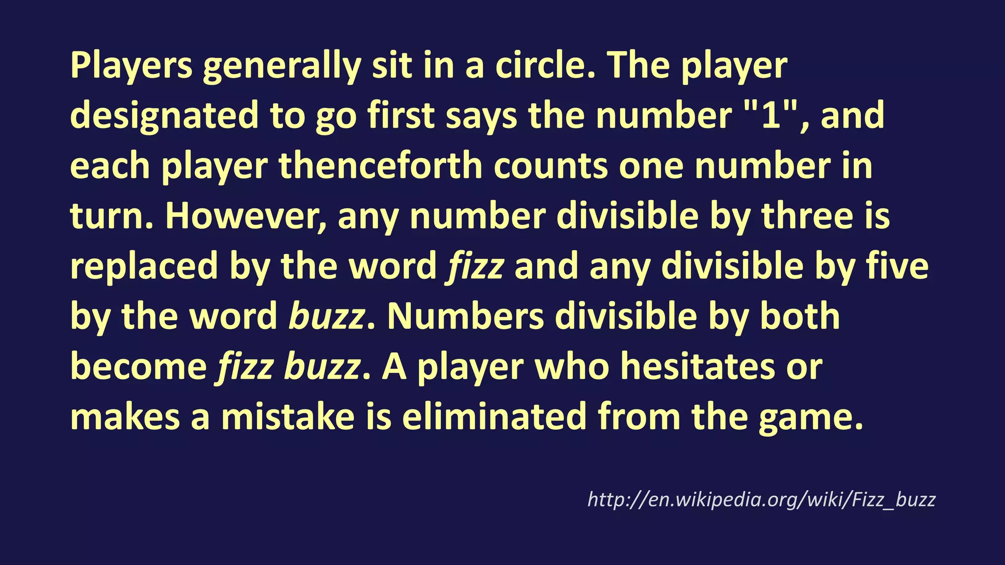 Players generally sit in a circle. The player
designated to go first says the number "1", and
each player thenceforth counts one number in
turn. However, any number divisible by three is
replaced by the word fizz and any divisible by five
by the word buzz. Numbers divisible by both
become fizz buzz. A player who hesitates or
makes a mistake is eliminated from the game.
http://en.wikipedia.org/wiki/Fizz_buzz
 