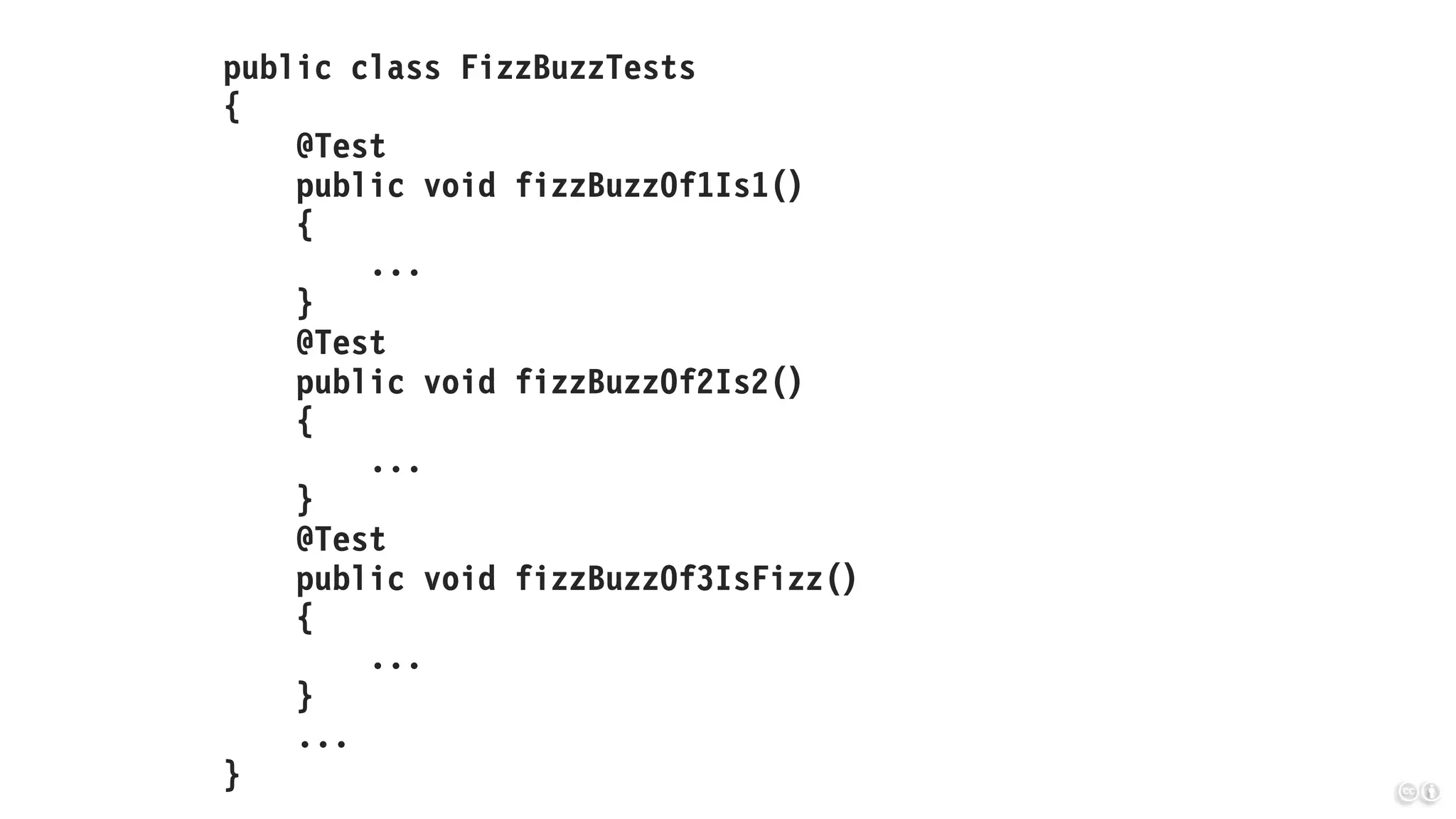 public class FizzBuzzTests
{
@Test
public void fizzBuzzOf1Is1()
{
...
}
@Test
public void fizzBuzzOf2Is2()
{
...
}
@Test
public void fizzBuzzOf3IsFizz()
{
...
}
...
}
 