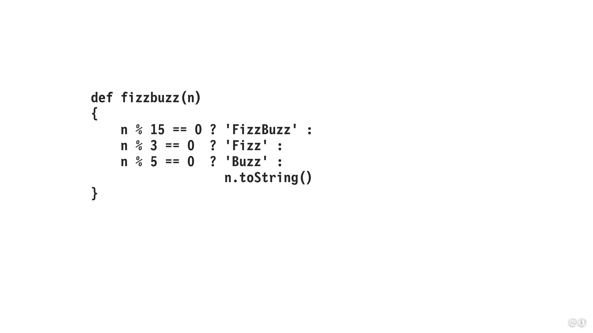 def fizzbuzz(n)
{
n % 15 == 0 ? 'FizzBuzz' :
n % 3 == 0 ? 'Fizz' :
n % 5 == 0 ? 'Buzz' :
n.toString()
}
 