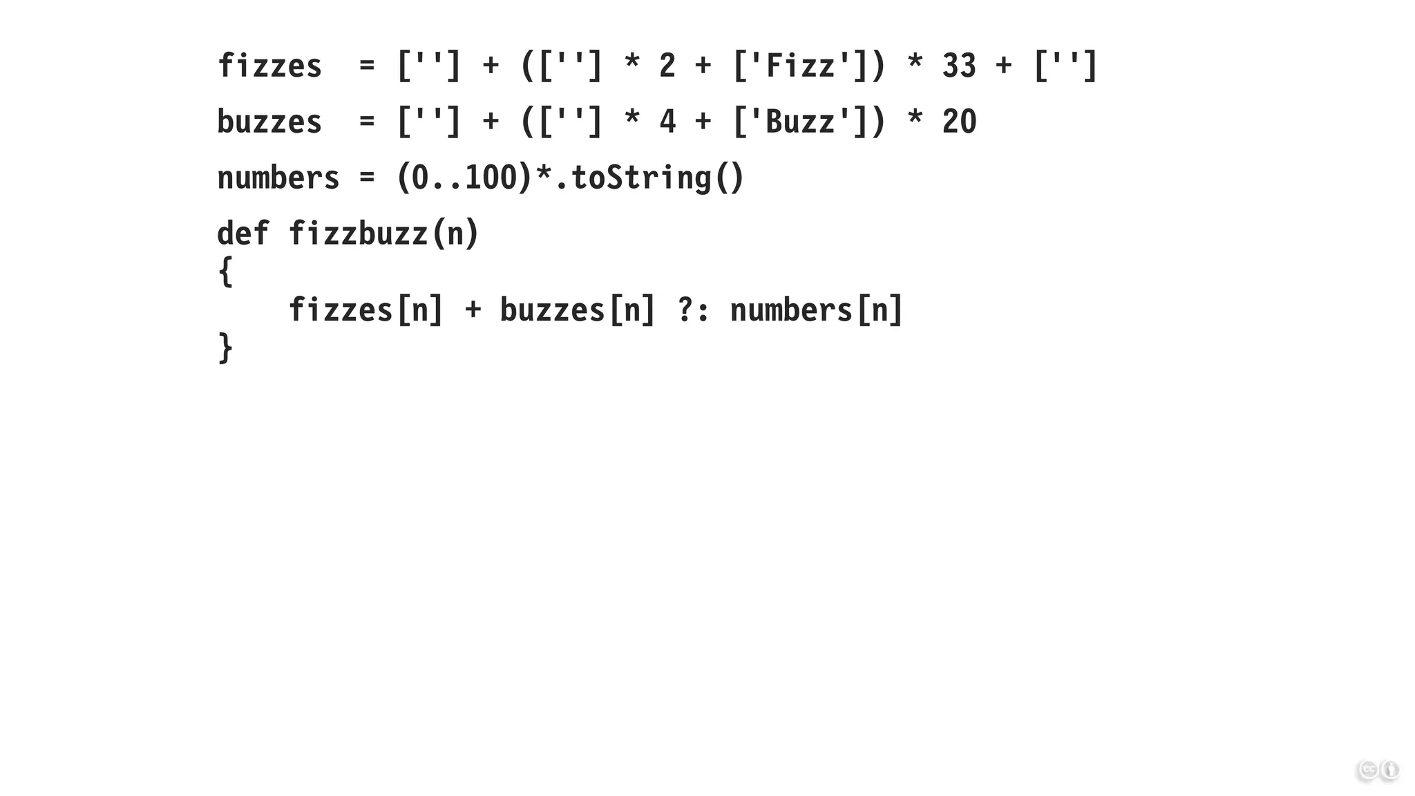 fizzes = [''] + ([''] * 2 + ['Fizz']) * 33 + ['']
buzzes = [''] + ([''] * 4 + ['Buzz']) * 20
numbers = (0..100)*.toString()
def fizzbuzz(n)
{
fizzes[n] + buzzes[n] ?: numbers[n]
}
 