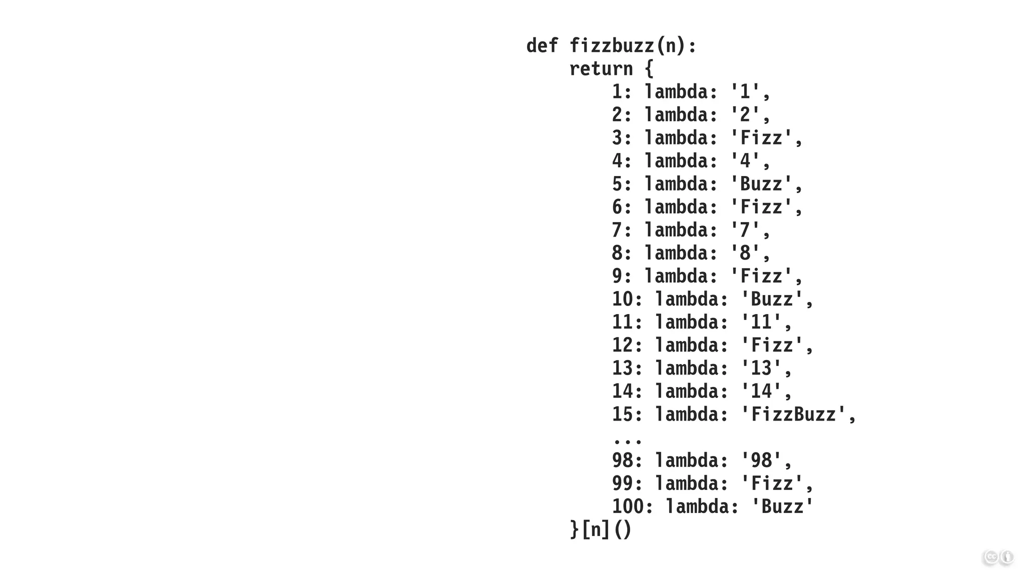 def fizzbuzz(n):
return {
1: lambda: '1',
2: lambda: '2',
3: lambda: 'Fizz',
4: lambda: '4',
5: lambda: 'Buzz',
6: lambda: 'Fizz',
7: lambda: '7',
8: lambda: '8',
9: lambda: 'Fizz',
10: lambda: 'Buzz',
11: lambda: '11',
12: lambda: 'Fizz',
13: lambda: '13',
14: lambda: '14',
15: lambda: 'FizzBuzz',
...
98: lambda: '98',
99: lambda: 'Fizz',
100: lambda: 'Buzz'
}[n]()
 