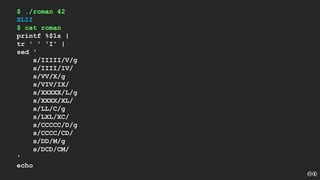 $ ./roman 42
XLII
$ cat roman
printf %$1s |
tr ' ' 'I' |
sed '
s/IIIII/V/g
s/IIII/IV/
s/VV/X/g
s/VIV/IX/
s/XXXXX/L/g
s/XXXX/XL/
s/LL/C/g
s/LXL/XC/
s/CCCCC/D/g
s/CCCC/CD/
s/DD/M/g
s/DCD/CM/
'
echo
 
