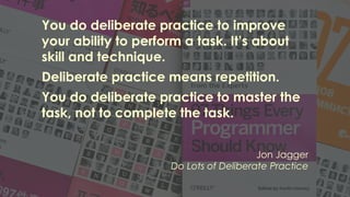 You do deliberate practice to improve
your ability to perform a task. It’s about
skill and technique.
Deliberate practice means repetition.
You do deliberate practice to master the
task, not to complete the task.
Jon Jagger
Do Lots of Deliberate Practice
 