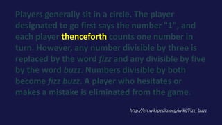 Players generally sit in a circle. The player
designated to go first says the number "1", and
each player thenceforth counts one number in
turn. However, any number divisible by three is
replaced by the word fizz and any divisible by five
by the word buzz. Numbers divisible by both
become fizz buzz. A player who hesitates or
makes a mistake is eliminated from the game.
http://en.wikipedia.org/wiki/Fizz_buzz
 