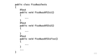 public class FizzBuzzTests
{
@Test
public void fizzBuzzOf1Is1()
{
...
}
@Test
public void fizzBuzzOf2Is2()
{
...
}
@Test
public void fizzBuzzOf3IsFizz()
{
...
}
...
}
 