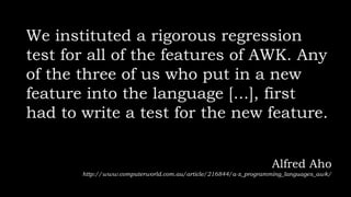 We instituted a rigorous regression
test for all of the features of AWK. Any
of the three of us who put in a new
feature into the language [...], first
had to write a test for the new feature.
Alfred Aho
http://www.computerworld.com.au/article/216844/a-z_programming_languages_awk/
 