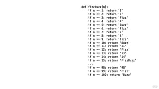 def fizzbuzz(n):
if n == 1: return '1'
if n == 2: return '2'
if n == 3: return 'Fizz'
if n == 4: return '4'
if n == 5: return 'Buzz'
if n == 6: return 'Fizz'
if n == 7: return '7'
if n == 8: return '8'
if n == 9: return 'Fizz'
if n == 10: return 'Buzz'
if n == 11: return '11'
if n == 12: return 'Fizz'
if n == 13: return '13'
if n == 14: return '14'
if n == 15: return 'FizzBuzz'
...
if n == 98: return '98'
if n == 99: return 'Fizz'
if n == 100: return 'Buzz'
 