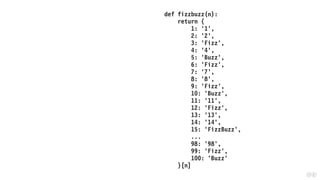 def fizzbuzz(n):
return {
1: '1',
2: '2',
3: 'Fizz',
4: '4',
5: 'Buzz',
6: 'Fizz',
7: '7',
8: '8',
9: 'Fizz',
10: 'Buzz',
11: '11',
12: 'Fizz',
13: '13',
14: '14',
15: 'FizzBuzz',
...
98: '98',
99: 'Fizz',
100: 'Buzz'
}[n]
 