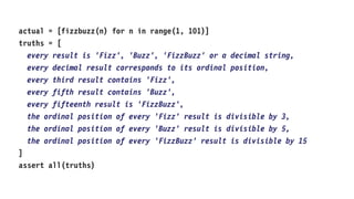 actual = [fizzbuzz(n) for n in range(1, 101)]
truths = [
every result is 'Fizz', 'Buzz', 'FizzBuzz' or a decimal string,
every decimal result corresponds to its ordinal position,
every third result contains 'Fizz',
every fifth result contains 'Buzz',
every fifteenth result is 'FizzBuzz',
the ordinal position of every 'Fizz' result is divisible by 3,
the ordinal position of every 'Buzz' result is divisible by 5,
the ordinal position of every 'FizzBuzz' result is divisible by 15
]
assert all(truths)
 