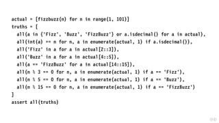 actual = [fizzbuzz(n) for n in range(1, 101)]
truths = [
all(a in {'Fizz', 'Buzz', 'FizzBuzz'} or a.isdecimal() for a in actual),
all(int(a) == n for n, a in enumerate(actual, 1) if a.isdecimal()),
all('Fizz' in a for a in actual[2::3]),
all('Buzz' in a for a in actual[4::5]),
all(a == 'FizzBuzz' for a in actual[14::15]),
all(n % 3 == 0 for n, a in enumerate(actual, 1) if a == 'Fizz'),
all(n % 5 == 0 for n, a in enumerate(actual, 1) if a == 'Buzz'),
all(n % 15 == 0 for n, a in enumerate(actual, 1) if a == 'FizzBuzz')
]
assert all(truths)
 