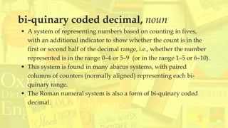bi-quinary coded decimal, noun
▪ A system of representing numbers based on counting in fives,
with an additional indicator to show whether the count is in the
first or second half of the decimal range, i.e., whether the number
represented is in the range 0–4 or 5–9 (or in the range 1–5 or 6–10).
▪ This system is found in many abacus systems, with paired
columns of counters (normally aligned) representing each bi-
quinary range.
▪ The Roman numeral system is also a form of bi-quinary coded
decimal.
 