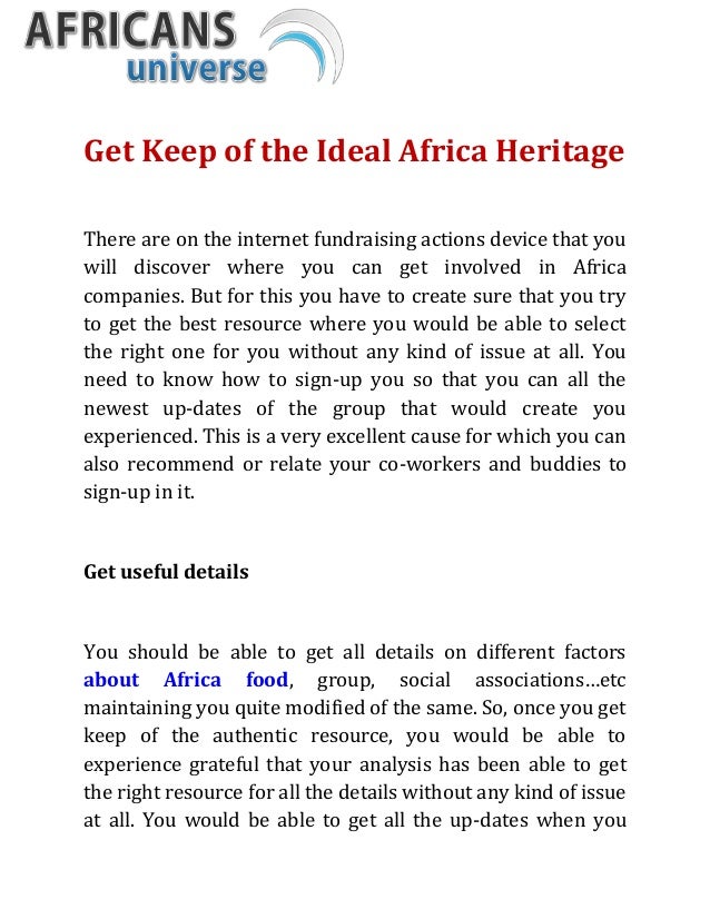 Get Keep of the Ideal Africa Heritage
There are on the internet fundraising actions device that you
will discover where you can get involved in Africa
companies. But for this you have to create sure that you try
to get the best resource where you would be able to select
the right one for you without any kind of issue at all. You
need to know how to sign-up you so that you can all the
newest up-dates of the group that would create you
experienced. This is a very excellent cause for which you can
also recommend or relate your co-workers and buddies to
sign-up in it.
Get useful details
You should be able to get all details on different factors
about Africa food, group, social associations…etc
maintaining you quite modified of the same. So, once you get
keep of the authentic resource, you would be able to
experience grateful that your analysis has been able to get
the right resource for all the details without any kind of issue
at all. You would be able to get all the up-dates when you
 