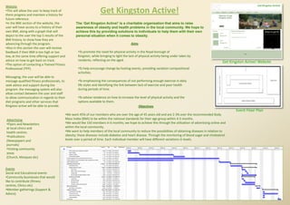 Website
•This will allow the user to keep track of
there progress and maintain a history for
                                                                       Get Kingston Active!
future reference.
•In the BMI section of the website, the              The ‘Get Kingston Active!’ is a charitable organization that aims to raise
user will have access to a history of their          awareness of obesity and health problems in the local community. We hope to
own BMI, along with a graph that will                achieve this by providing solutions to individuals to help them with their own
depict to the user the top 5 results of the          personal situation when it comes to obesity.
BMI history, to show how they are
advancing through the program.                                                                Aims
•Also in this section the user will receive
feedback if their BMI is too high or too               •To promote the need for physical activity in the Royal borough of
low, at the same time offering support and             Kingston, while bringing to light the lack of physical activity being under taken by
advice on how to get back on track.                    residents, reflecting on the aged.
                                                                                                                                                            Get Kingston Active! Website
•The option of contacting a Trained Fitness
Professional (TFP).                                    •To help encourage change by hosting events, providing variation compositional
                                                       activities.
Messaging; the user will be able to
message qualified fitness professionals, to            •To emphasizing the consequences of not performing enough exercise in daily
seek advice and support during the                     life styles and identifying the link between lack of exercise and poor health
program. the messaging system will also                during periods of time.
allow contact between the user and staff
to allow communication in regards to their             •To advise residence on how to increase the level of physical activity and the
diet programs and other services that                  options available to them.
Kingston active will be able to provide.                                                          Objectives
                                                                                                                                                                   Event Floor Plan
                                              •We want 45% of our members who are over the age of 45 years old and are 2-3% over the recommended Body
Advertising                                   Mass Index (BMI) to be within the national standards for their age group within 4-5 months.
•Flyers and Newsletters                       •We would like 150 members in 6 months; we hope to achieve this through the utilization of advertising online and
at local clinics and                          within the local community.
health centres.                               •We want to help members of the local community to reduce the possibilities of obtaining diseases in relation to
•Publications                                 obesity; these diseases include diabetes and heart disease. Through the monitoring of blood sugar and cholesterol
(Newspapers and                               levels over a period of time. Each individual member will have different variations in levels.
journals)
•Visiting community
areas
(Church, Mosques etc)


Events
Social and Educational events
•Community businesses that would
like to contribute (fitness
centres, Clinics etc)
•Member gatherings (Support &
Advice)
 