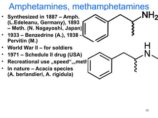 Amphetamines, methamphetamines
• Synthesized in 1887 – Amph.
  (L.Edeleanu, Germany), 1893
  – Meth. (N. Nagayoshi, Japan)
• 1933 – Benzedrine (A.), 1938 –
  Pervitin (M.)
• World War II – for soldiers
• 1971 – Schedule II drug (USA)
• Recreational use „speed“,„meth“
• In nature – Acacia species
  (A. berlandieri, A. rigidula)




                                    10
 