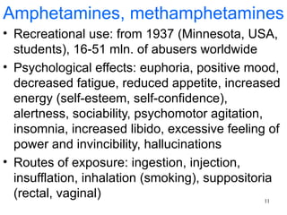 Amphetamines, methamphetamines
• Recreational use: from 1937 (Minnesota, USA,
  students), 16-51 mln. of abusers worldwide
• Psychological effects: euphoria, positive mood,
  decreased fatigue, reduced appetite, increased
  energy (self-esteem, self-confidence),
  alertness, sociability, psychomotor agitation,
  insomnia, increased libido, excessive feeling of
  power and invincibility, hallucinations
• Routes of exposure: ingestion, injection,
  insufflation, inhalation (smoking), suppositoria
  (rectal, vaginal)                              11
 