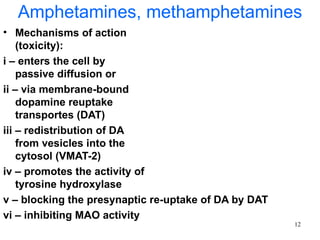 Amphetamines, methamphetamines
• Mechanisms of action
    (toxicity):
i – enters the cell by
    passive diffusion or
ii – via membrane-bound
    dopamine reuptake
    transportes (DAT)
iii – redistribution of DA
    from vesicles into the
    cytosol (VMAT-2)
iv – promotes the activity of
    tyrosine hydroxylase
v – blocking the presynaptic re-uptake of DA by DAT
vi – inhibiting MAO activity
                                                      12
 
