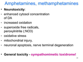 Amphetamines, methamphetamines
• Neurotoxicity:
- enhanced cytosol concentration
  of DA
- increased oxidation
- superoxide free radicals,
  peroxylnitrite (:NO3)
- oxidative stress
- mitochondrial injury,
- neuronal apoptosis, nerve terminal degeneration

• General toxicity - sympathomimetic toxidrome!
                                                    13
 