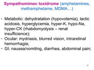 Sympathomimec toxidrome (amphetamines,
        methamphetame, MDMA…)

- Metabolic: dehydratation (hypovolemia), lactic
  acidosis, hyperglycemia, hyper-K, hypo-Na,
  hyper-CK (rhabdomyolysis – renal
  insufficience);
- Ocular: mydriasis, blurred vision, intraretinal
  hemorrhagia;
- GI: nausea/vomiting, diarrhea, abdominal pain;


                                              15
 