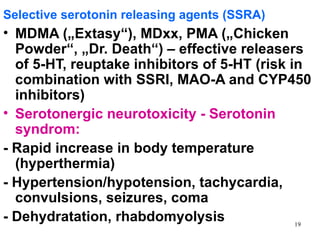 Selective serotonin releasing agents (SSRA)
• MDMA („Extasy“), MDxx, PMA („Chicken
  Powder“, „Dr. Death“) – effective releasers
  of 5-HT, reuptake inhibitors of 5-HT (risk in
  combination with SSRI, MAO-A and CYP450
  inhibitors)
• Serotonergic neurotoxicity - Serotonin
  syndrom:
- Rapid increase in body temperature
  (hyperthermia)
- Hypertension/hypotension, tachycardia,
  convulsions, seizures, coma
- Dehydratation, rhabdomyolysis               19
 
