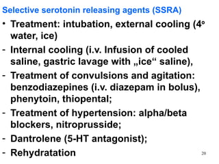Selective serotonin releasing agents (SSRA)
• Treatment: intubation, external cooling (4º
  water, ice)
- Internal cooling (i.v. Infusion of cooled
  saline, gastric lavage with „ice“ saline),
- Treatment of convulsions and agitation:
  benzodiazepines (i.v. diazepam in bolus),
  phenytoin, thiopental;
- Treatment of hypertension: alpha/beta
  blockers, nitroprusside;
- Dantrolene (5-HT antagonist);
- Rehydratation                              20
 