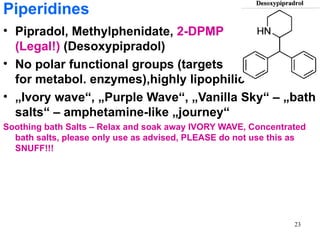 Piperidines
• Pipradol, Methylphenidate, 2-DPMP
  (Legal!) (Desoxypipradol)
• No polar functional groups (targets
  for metabol. enzymes),highly lipophilic
• „Ivory wave“, „Purple Wave“, „Vanilla Sky“ – „bath
  salts“ – amphetamine-like „journey“
Soothing bath Salts – Relax and soak away IVORY WAVE, Concentrated
  bath salts, please only use as advised, PLEASE do not use this as
  SNUFF!!!




                                                                23
 