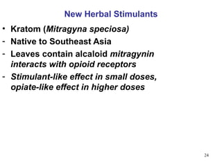 New Herbal Stimulants
• Kratom (Mitragyna speciosa)
- Native to Southeast Asia
- Leaves contain alcaloid mitragynin
  interacts with opioid receptors
- Stimulant-like effect in small doses,
  opiate-like effect in higher doses




                                          24
 