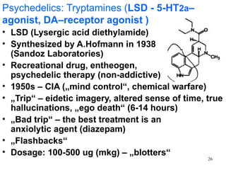 Psychedelics: Tryptamines (LSD - 5-HT2a–
agonist, DA–receptor agonist )
• LSD (Lysergic acid diethylamide)
• Synthesized by A.Hofmann in 1938
  (Sandoz Laboratories)
• Recreational drug, entheogen,
  psychedelic therapy (non-addictive)
• 1950s – CIA („mind control“, chemical warfare)
• „Trip“ – eidetic imagery, altered sense of time, true
  hallucinations, „ego death“ (6-14 hours)
• „Bad trip“ – the best treatment is an
  anxiolytic agent (diazepam)
• „Flashbacks“
• Dosage: 100-500 ug (mkg) – „blotters“
                                                   26
 