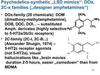 Psychedelics-synthetic „LSD mimics“: DOx,
2C-x families („designer amphetamines“)
• DOx-family (20 chemicals): DOM
  (dimethoxy-methylamphetamine),
  DOB, DOC, DOI... – substituted
  Amph. derivates (highly selective
  to 5-HT2a/2b/2c receptors)
• 2C-family (2C-I, 2C-B...)
  (Alexander Shulgin, 1974) –
  5-HT2c receptor agonists
  (not 5-HT2a), visual
  hallucinations like „brain movies“
   duration 2-5 hours, easier „comedown“ than from
  MDMA
                                               29
 