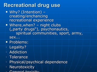 Recreational drug use
   Why? (Intention) –
    creating/enchancing
    recreational experience
   Where,when? – night clubs
    („party drugs“), psychonautics,
        spiritual communities, sport, army,
    sex...
   Problems:
-   Legality?
-   Addiction
-   Tolerance
-   Physical/psychical dependence
-   Neurotoxicity                             3
 