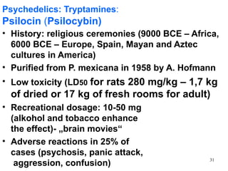 Psychedelics: Tryptamines:
Psilocin (Psilocybin)
• History: religious ceremonies (9000 BCE – Africa,
  6000 BCE – Europe, Spain, Mayan and Aztec
  cultures in America)
• Purified from P. mexicana in 1958 by A. Hofmann
• Low toxicity (LD50 for rats 280 mg/kg – 1,7 kg
  of dried or 17 kg of fresh rooms for adult)
• Recreational dosage: 10-50 mg
  (alkohol and tobacco enhance
  the effect)- „brain movies“
• Adverse reactions in 25% of
  cases (psychosis, panic attack,
                                                31
   aggression, confusion)
 