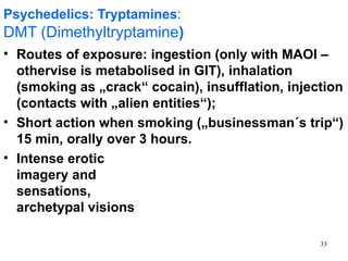 Psychedelics: Tryptamines:
DMT (Dimethyltryptamine)
• Routes of exposure: ingestion (only with MAOI –
  othervise is metabolised in GIT), inhalation
  (smoking as „crack“ cocain), insufflation, injection
  (contacts with „alien entities“);
• Short action when smoking („businessman´s trip“)
  15 min, orally over 3 hours.
• Intense erotic
  imagery and
  sensations,
  archetypal visions

                                                  33
 