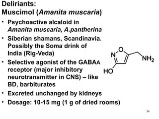 Deliriants:
Muscimol (Amanita muscaria)
• Psychoactive alcaloid in
  Amanita muscaria, A.pantherina
• Siberian shamans, Scandinavia.
  Possibly the Soma drink of
  India (Rig-Veda)
• Selective agonist of the GABAA
  receptor (major inhibitory
  neurotransmitter in CNS) – like
  BD, barbiturates
• Excreted unchanged by kidneys
• Dosage: 10-15 mg (1 g of dried rooms)
                                          34
 