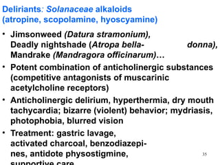 Deliriants: Solanaceae alkaloids
(atropine, scopolamine, hyoscyamine)
• Jimsonweed (Datura stramonium),
  Deadly nightshade (Atropa bella-            donna),
  Mandrake (Mandragora officinarum)…
• Potent combination of anticholinergic substances
  (competitive antagonists of muscarinic
  acetylcholine receptors)
• Anticholinergic delirium, hyperthermia, dry mouth
  tachycardia; bizarre (violent) behavior; mydriasis,
  photophobia, blurred vision
• Treatment: gastric lavage,
  activated charcoal, benzodiazepi-
  nes, antidote physostigmine,                    35
 