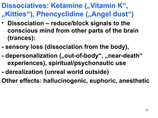Dissociatives: Ketamine („Vitamin K“,
„Kitties“), Phencyclidine („Angel dust“)
• Dissociation – reduce/block signals to the
   conscious mind from other parts of the brain
   (trances):
- sensory loss (dissociation from the body),
- depersonalization („out-of-body“, „near-death“
   experiences), spiritual/psychonautic use
- derealization (unreal world outside)
Other effects: hallucinogenic, euphoric, anesthetic



                                                 37
 