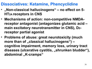 Dissociatives: Ketamine, Phencyclidine
• „Non-classical hallucinogens“ – no effect on 5-
  HT2A receptors in CNS
• Mechanisms of action: non-competitive NMDA-
  receptor antagonist (antagonizes glutamic acid –
  main excitatory neurotransmitter in CNS), D2-
  receptor partial agonist
• Problems of abuse: great neurotoxicity (much
  more than of „classical hallucinogens“) –
  cognitive impairment, memory loss, urinary tract
  diseases (ulcerative cystitis, „shrunken bludder“),
  abdominal „K-cramps“

                                                 38
 