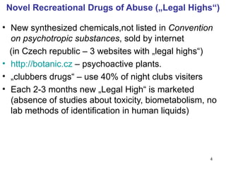 Novel Recreational Drugs of Abuse („Legal Highs“)

• New synthesized chemicals,not listed in Convention
  on psychotropic substances, sold by internet
  (in Czech republic – 3 websites with „legal highs“)
• http://botanic.cz – psychoactive plants.
• „clubbers drugs“ – use 40% of night clubs visiters
• Each 2-3 months new „Legal High“ is marketed
  (absence of studies about toxicity, biometabolism, no
  lab methods of identification in human liquids)




                                                     4
 