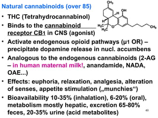 Natural cannabinoids (over 85)
• THC (Tetrahydrocannabinol)
• Binds to the cannabinoid
  receptor CB1 in CNS (agonist)
• Activate endogenous opioid pathways (μ1 OR) –
  precipitate dopamine release in nucl. accumbens
• Analogous to the endogenous cannabinoids (2-AG
  – in human maternal milk!, anandamide, NADA,
  OAE...)
• Effects: euphoria, relaxation, analgesia, alteration
  of senses, appetite stimulation („munchies“)
• Bioavailability 10-35% (inhalation), 6-20% (oral),
  metabolism mostly hepatic, excretion 65-80%
                                                    40
  feces, 20-35% urine (acid metabolites)
 