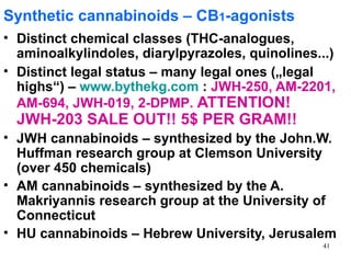 Synthetic cannabinoids – CB1-agonists
• Distinct chemical classes (THC-analogues,
  aminoalkylindoles, diarylpyrazoles, quinolines...)
• Distinct legal status – many legal ones („legal
  highs“) – www.bythekg.com : JWH-250, AM-2201,
  AM-694, JWH-019, 2-DPMP. ATTENTION!
  JWH-203 SALE OUT!! 5$ PER GRAM!!
• JWH cannabinoids – synthesized by the John.W.
  Huffman research group at Clemson University
  (over 450 chemicals)
• AM cannabinoids – synthesized by the A.
  Makriyannis research group at the University of
  Connecticut
• HU cannabinoids – Hebrew University, Jerusalem
                                                  41
 