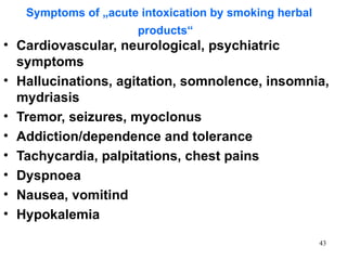 Symptoms of „acute intoxication by smoking herbal
                      products“
• Cardiovascular, neurological, psychiatric
  symptoms
• Hallucinations, agitation, somnolence, insomnia,
  mydriasis
• Tremor, seizures, myoclonus
• Addiction/dependence and tolerance
• Tachycardia, palpitations, chest pains
• Dyspnoea
• Nausea, vomitind
• Hypokalemia

                                                       43
 