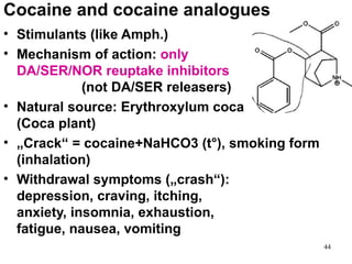 Cocaine and cocaine analogues
• Stimulants (like Amph.)
• Mechanism of action: only
  DA/SER/NOR reuptake inhibitors
             (not DA/SER releasers)
• Natural source: Erythroxylum coca
  (Coca plant)
• „Crack“ = cocaine+NaHCO3 (t°), smoking form
  (inhalation)
• Withdrawal symptoms („crash“):
  depression, craving, itching,
  anxiety, insomnia, exhaustion,
  fatigue, nausea, vomiting
                                                44
 