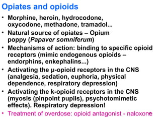 Opiates and opioids
• Morphine, heroin, hydrocodone,
  oxycodone, methadone, tramadol...
• Natural source of opiates – Opium
  poppy (Papaver somniferum)
• Mechanisms of action: binding to specific opioid
  receptors (mimic endogenous opioids –
  endorphins, enkephalins...)
• Activating the μ-opioid receptors in the CNS
  (analgesia, sedation, euphoria, physical
  dependence, respiratory depression)
• Activating the k-opioid receptors in the CNS
  (myosis (pinpoint pupils), psychotomimetic
  effects). Respiratory depression!
• Treatment of overdose: opioid antagonist - naloxone
                                                    45
 