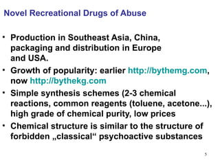 Novel Recreational Drugs of Abuse

• Production in Southeast Asia, China,
  packaging and distribution in Europe
  and USA.
• Growth of popularity: earlier http://bythemg.com,
  now http://bythekg.com
• Simple synthesis schemes (2-3 chemical
  reactions, common reagents (toluene, acetone...),
  high grade of chemical purity, low prices
• Chemical structure is similar to the structure of
  forbidden „classical“ psychoactive substances
                                                 5
 