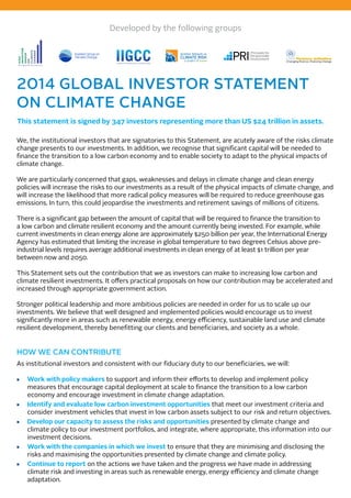 Developed by the following groups 
Institutional Investors Group on Climate Change 
2014 GLOBAL INVESTOR STATEMENT 
ON CLIMATE CHANGE 
This statement is signed by 347 investors representing more than US $24 trillion in assets. 
We, the institutional investors that are signatories to this Statement, are acutely aware of the risks climate 
change presents to our investments. In addition, we recognise that significant capital will be needed to 
finance the transition to a low carbon economy and to enable society to adapt to the physical impacts of 
climate change. 
We are particularly concerned that gaps, weaknesses and delays in climate change and clean energy 
policies will increase the risks to our investments as a result of the physical impacts of climate change, and 
will increase the likelihood that more radical policy measures will be required to reduce greenhouse gas 
emissions. In turn, this could jeopardise the investments and retirement savings of millions of citizens. 
There is a significant gap between the amount of capital that will be required to finance the transition to 
a low carbon and climate resilient economy and the amount currently being invested. For example, while 
current investments in clean energy alone are approximately $250 billion per year, the International Energy 
Agency has estimated that limiting the increase in global temperature to two degrees Celsius above pre-industrial 
levels requires average additional investments in clean energy of at least $1 trillion per year 
between now and 2050. 
This Statement sets out the contribution that we as investors can make to increasing low carbon and 
climate resilient investments. It offers practical proposals on how our contribution may be accelerated and 
increased through appropriate government action. 
Stronger political leadership and more ambitious policies are needed in order for us to scale up our 
investments. We believe that well designed and implemented policies would encourage us to invest 
significantly more in areas such as renewable energy, energy efficiency, sustainable land use and climate 
resilient development, thereby benefitting our clients and beneficiaries, and society as a whole. 
HOW WE CAN CONTRIBUTE 
As institutional investors and consistent with our fiduciary duty to our beneficiaries, we will: 
■■ Work with policy makers to support and inform their efforts to develop and implement policy 
measures that encourage capital deployment at scale to finance the transition to a low carbon 
economy and encourage investment in climate change adaptation. 
■■ Identify and evaluate low carbon investment opportunities that meet our investment criteria and 
consider investment vehicles that invest in low carbon assets subject to our risk and return objectives. 
■■ Develop our capacity to assess the risks and opportunities presented by climate change and 
climate policy to our investment portfolios, and integrate, where appropriate, this information into our 
investment decisions. 
■■ Work with the companies in which we invest to ensure that they are minimising and disclosing the 
risks and maximising the opportunities presented by climate change and climate policy. 
■■ Continue to report on the actions we have taken and the progress we have made in addressing 
climate risk and investing in areas such as renewable energy, energy efficiency and climate change 
adaptation. 
 