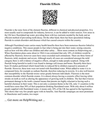 Fluoride Effects
Fluoride is the ionic form of the element fluorine, different in chemical and physical properties. It is
most usually used in compounds for industry, however, it can be added to water sources. Few areas in
the UK have fluoridated tap water, providing them with key nutrients needed by the body and an
efficient method of preventing tooth decay. On the other hand, there has been speculation linking
fluoride to certain disorders and diseases which has caused concern within the country.
Although Fluoridated water carries many health benefits there have been numerous theories linked to
negative conditions. This causes people to fear what is being put into their water, raising concerns
such as how will this affect our children and other safety ... Show more content on Helpwriting.net ...
When fluoridation plans came about in 1964 it was estimated that only 10% of children would be
affected by fluorosis, however cases have since exceeded such estimations. There are three forms of
fluorosis; mild, moderate and severe. Although nearly all cases are considered amongst the mild
category there is still evidence of negative effects, enough to make people sceptical. Along with
fluoride being harmful to teeth it was found to damage soft tissues and bones. Recently there have
been 24 studies performed which found links to reduced IQ in children exposed to amounts of
fluoride. However, these tests were not tested with fluoridated water. When added to water it is in
compound form, for example as sodium fluoride, therefore reducing its toxicity. It is also well known
that susceptibility to the fluoride toxins varies greatly between individuals. Fluorosis is the most
common disorder which fluoride creates. It is almost always having a cosmetic effect leaving white
streaks on teeth as well as altering the appearance of growing teeth in children. The fact that it leaves
permanent damage to the tooth s enamel means that parents are highly reluctant to having such a
harmful chemical in their water. This is not only a common theme in the UK, only 11 countries in the
world have more than 50% of their population drinking fluoridated water. With only about 6 million
people supplied with fluoridated water, it means only 10% of the UK has agreed to the legislations.
This shows that very few people agree with its benefits. Anti fluoride campaigns are most prominent
in Manchester and London, two major
... Get more on HelpWriting.net ...
 